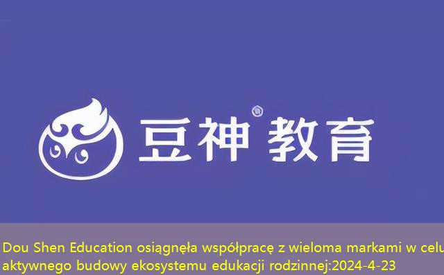 Dou Shen Education osiągnęła współpracę z wieloma markami w celu aktywnego budowy ekosystemu edukacji rodzinnej